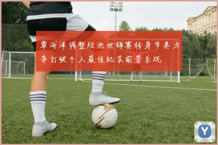 覃海洋调整短池世锦赛转身节奏力争打破个人最佳纪录前景乐观