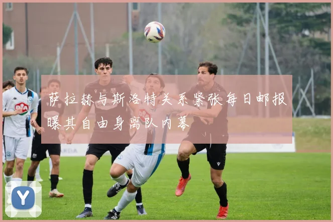 萨拉赫与斯洛特关系紧张每日邮报曝其自由身离队内幕