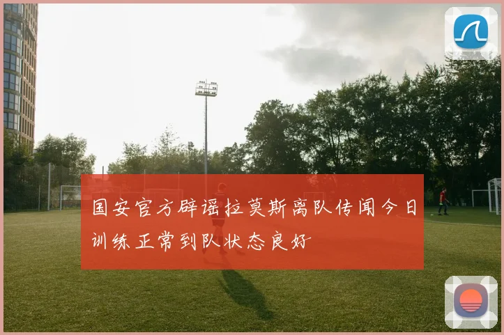 国安官方辟谣拉莫斯离队传闻今日训练正常到队状态良好