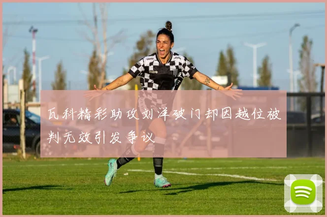 瓦科精彩助攻刘洋破门却因越位被判无效引发争议
