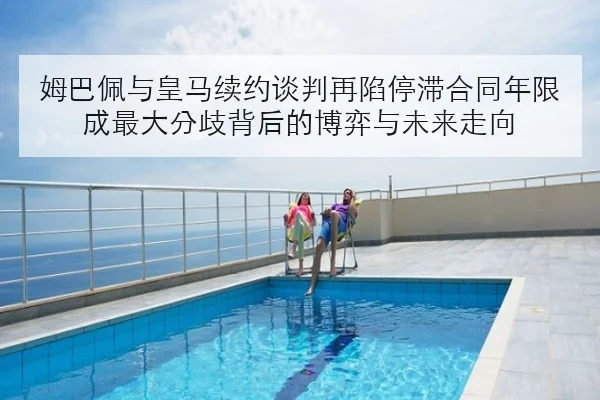 姆巴佩与皇马续约谈判再陷停滞合同年限成最大分歧背后的博弈与未来走向 | yabo